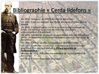•En 1815, naissance de CERDA au nord de Barcelone.
•En 1841, Il eût son diplômé, par l’Ecole des ponts et chaussées de
Madrid.
•En 1848, il quitte le génie civil, A la suite de la disparition de ses
frères, son héritage lui permet de s’adonner aux études
urbanistiques et à la politique.
•En 1850, membre de la gauche du parti libéral, il est élu député aux
Cortès de Barcelone au Parlement espagnol, conseiller municipal de
Barcelone
•En 1854, il dresse un plan topographique de BARCELONE.
•EN 1857, il participe au concours et accompagne sa proposition
graphique d’un mémoire intitulé « théorie générale de
l’urbanisation ».
•A partir de 1873, il devient vice-président du Conseil Général de
Barcelone.
•En 1876, il meurt d’une crise cardiaque.
Bibliographie « Cerda Ildefons »
 