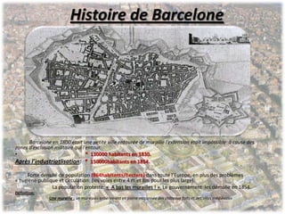 Histoire de Barcelone
Barcelone en 1800 était une petite ville entourée de muraille l’extension était impossible à cause des
zones d’exclusion militaire qui l'entour.
• * 130000 habitants en 1830.
Après l’industriatlisation: * 150000habitants en 1854.
Forte densité de population (864habitants/hectare) dans toute l’Europe, en plus des problèmes
« hygiène publique et circulation: (les voies entre 4 m et 8m pour les plus large).
La population proteste: « A bas les murailles ! ». Le gouvernement les démolie en 1854.
Définition:
Une muraille : un mur épais entièrement en pierre maçonnée des châteaux forts et des villes médiévales
 