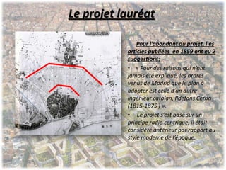 Le projet lauréat
Pour l’abondant du projet, l es
articles publiées en 1859 ont eu 2
suggestions:
• « Pour des raisons qui n’ont
jamais été expliqué, les ordres
venus de Madrid que le plan à
adopter est celle d’un autre
ingénieur catalan, Ildefons Cerda
(1815-1875 ) ».
• Le projet s’est basé sur un
principe radio centrique, il était
considéré antérieur par rapport au
style moderne de l’époque.
 