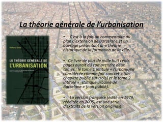 La théorie générale de l’urbanisation
• C’est à la fois un commentaire du
plan d’extension de Barcelone et un
ouvrage présentant une théorie
historique de la formation de la ville.
• Ce livre de plus de mille huit cents
pages aurait dû comprendre deux
tomes : le tome 1 intitulé « l’urbanisme
considérée comme fait concret » (un
chapitre publié sur trois) et le tome 2
intitulé « statique urbaine de
Barcelone » (non publié).
• La version française (édité en 1979,
rééditée en 2005) est une série
d’extraits de la version originale
 