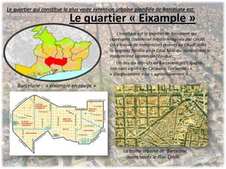 Le quartier « Eixample »
L’eixample est le quartier de Barcelone qui
représente l’extension initiale imaginée par Cerdà.
On y trouve de nombreuses œuvres de Gaudi telles
la Sagrada familia ou la Casa Milà qui symbolisent le
modernisme catalan de l’époque.
Un des dix districts de Barcelone, en Espagne.
Son nom signifie en Catalan « l’extension »,
« élargissement » ou « agrandissement ».
Barcelone : « eixample en rouge »
La trame urbaine de Barcelone
avant/après le Plan Cerdà.
Le quartier qui constitue la plus vaste extention urbaine planifiée de Barcelone est:
 