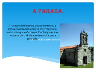 A parada. A Parada é unha igrexa onde se enterrou a miña avoa.E tamén onde se enterrou moita mais xente que coñecemos. É unha igrexa moi pequena, pero aínda atenden moita xente coñecida. 