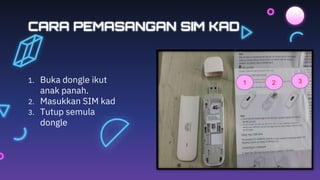 CARA PEMASANGAN SIM KAD
1. Buka dongle ikut
anak panah.
2. Masukkan SIM kad
3. Tutup semula
dongle
1 2 3
 