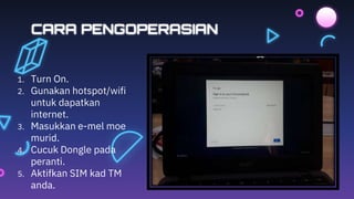 CARA PENGOPERASIAN
1. Turn On.
2. Gunakan hotspot/wifi
untuk dapatkan
internet.
3. Masukkan e-mel moe
murid.
4. Cucuk Dongle pada
peranti.
5. Aktifkan SIM kad TM
anda.
 
