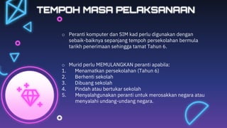 TEMPOH MASA PELAKSANAAN
o Peranti komputer dan SIM kad perlu digunakan dengan
sebaik-baiknya sepanjang tempoh persekolahan bermula
tarikh penerimaan sehingga tamat Tahun 6.
o Murid perlu MEMULANGKAN peranti apabila:
1. Menamatkan persekolahan (Tahun 6)
2. Berhenti sekolah
3. Dibuang sekolah
4. Pindah atau bertukar sekolah
5. Menyalahgunakan peranti untuk merosakkan negara atau
menyalahi undang-undang negara.
 