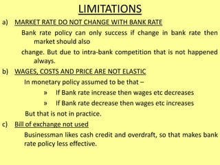 LIMITATIONS
a) MARKET RATE DO NOT CHANGE WITH BANK RATE
Bank rate policy can only success if change in bank rate then
market should also
change. But due to intra-bank competition that is not happened
always.
b) WAGES, COSTS AND PRICE ARE NOT ELASTIC
In monetary policy assumed to be that –
» If Bank rate increase then wages etc decreases
» If Bank rate decrease then wages etc increases
But that is not in practice.
c) Bill of exchange not used
Businessman likes cash credit and overdraft, so that makes bank
rate policy less effective.
 