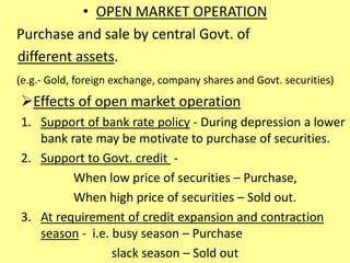 • OPEN MARKET OPERATION
Purchase and sale by central Govt. of
different assets.
(e.g.- Gold, foreign exchange, company shares and Govt. securities)
Effects of open market operation
1. Support of bank rate policy - During depression a lower
bank rate may be motivate to purchase of securities.
2. Support to Govt. credit -
When low price of securities – Purchase,
When high price of securities – Sold out.
3. At requirement of credit expansion and contraction
season - i.e. busy season – Purchase
slack season – Sold out
 