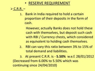 • RESERVE REQUIREMENT
 C.R.R. –
1. Bank in India required to hold a certain
proportion of their deposits in the form of
cash.
However, actually Banks does not hold these
cash with themselves, but deposit such cash
with RBI / Currency chests, which considered
as equivalent to holding cash themselves.
2. RBI can vary this ratio between 3% to 15% of
total demand and liabilities.
3. At present C.R.R. is - 5.50% w.e.f. 28/01/2012
(Decreased from 6.00% to 5.50% which was
continuing since 24/04/2010)
 