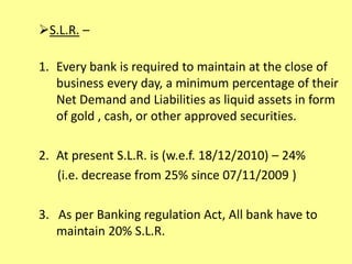 S.L.R. –
1. Every bank is required to maintain at the close of
business every day, a minimum percentage of their
Net Demand and Liabilities as liquid assets in form
of gold , cash, or other approved securities.
2. At present S.L.R. is (w.e.f. 18/12/2010) – 24%
(i.e. decrease from 25% since 07/11/2009 )
3. As per Banking regulation Act, All bank have to
maintain 20% S.L.R.
 