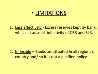 • LIMITATIONS
1. Less effectively - Excess reserves kept by bank,
which is cause of infectivity of CRR and SLR.
2. Inflexible – Banks are situated in all regions of
country and/ so it is not a justified policy.
 