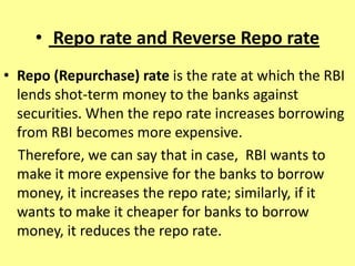 • Repo rate and Reverse Repo rate
• Repo (Repurchase) rate is the rate at which the RBI
lends shot-term money to the banks against
securities. When the repo rate increases borrowing
from RBI becomes more expensive.
Therefore, we can say that in case, RBI wants to
make it more expensive for the banks to borrow
money, it increases the repo rate; similarly, if it
wants to make it cheaper for banks to borrow
money, it reduces the repo rate.
 