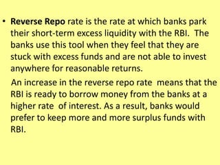 • Reverse Repo rate is the rate at which banks park
their short-term excess liquidity with the RBI. The
banks use this tool when they feel that they are
stuck with excess funds and are not able to invest
anywhere for reasonable returns.
An increase in the reverse repo rate means that the
RBI is ready to borrow money from the banks at a
higher rate of interest. As a result, banks would
prefer to keep more and more surplus funds with
RBI.
 