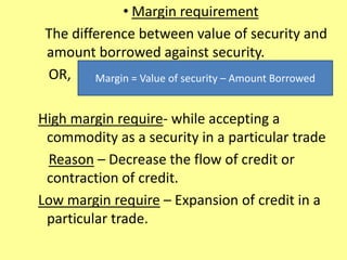• Margin requirement
The difference between value of security and
amount borrowed against security.
OR,
High margin require- while accepting a
commodity as a security in a particular trade
Reason – Decrease the flow of credit or
contraction of credit.
Low margin require – Expansion of credit in a
particular trade.
Margin = Value of security – Amount Borrowed
 