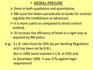 • MORAL PRESURE
 Done in both qualitative and quantitative.
 RBI issue the letters periodically to banks for control/
regulate the credit(loans or advances).
 It is more useful as compared to direct control
method.
 To increase the efficiency of bank in a right way as
required by RBI policy.
e.g.- S.L.R. ratio must be 20% (as per Banking Regulation
Act) has been set by R.B.I.
But in 1982 bank maintain S.L.R. at 35% and
In December 1996 it was 27% against legal
requirement
 