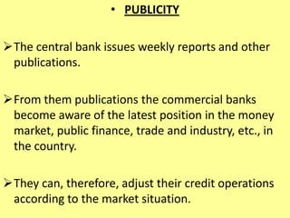• PUBLICITY
The central bank issues weekly reports and other
publications.
From them publications the commercial banks
become aware of the latest position in the money
market, public finance, trade and industry, etc., in
the country.
They can, therefore, adjust their credit operations
according to the market situation.
 