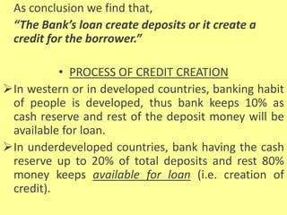 As conclusion we find that,
“The Bank’s loan create deposits or it create a
credit for the borrower.”
• PROCESS OF CREDIT CREATION
In western or in developed countries, banking habit
of people is developed, thus bank keeps 10% as
cash reserve and rest of the deposit money will be
available for loan.
In underdeveloped countries, bank having the cash
reserve up to 20% of total deposits and rest 80%
money keeps available for loan (i.e. creation of
credit).
 