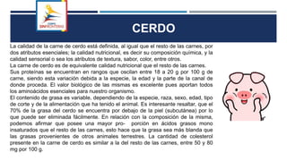 CERDO
La calidad de la carne de cerdo está definida, al igual que el resto de las carnes, por
dos atributos esenciales; la calidad nutricional, es decir su composición química, y la
calidad sensorial o sea los atributos de textura, sabor, color, entre otros.
La carne de cerdo es de equivalente calidad nutricional que el resto de las carnes.
Sus proteínas se encuentran en rangos que oscilan entre 18 a 20 g por 100 g de
carne, siendo esta variación debida a la especie, la edad y la parte de la canal de
donde proceda. El valor biológico de las mismas es excelente pues aportan todos
los aminoácidos esenciales para nuestro organismo.
El contenido de grasa es variable, dependiendo de la especie, raza, sexo, edad, tipo
de corte y de la alimentación que ha tenido el animal. Es interesante resaltar, que el
70% de la grasa del cerdo se encuentra por debajo de la piel (subcutánea) por lo
que puede ser eliminada fácilmente. En relación con la composición de la misma,
podemos afirmar que posee una mayor pro- porción en ácidos grasos mono
insaturados que el resto de las carnes, esto hace que la grasa sea más blanda que
las grasas provenientes de otros animales terrestres. La cantidad de colesterol
presente en la carne de cerdo es similar a la del resto de las carnes, entre 50 y 80
mg por 100 g.
 