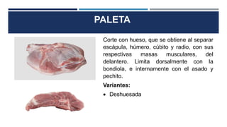PALETA
Corte con hueso, que se obtiene al separar
escápula, húmero, cúbito y radio, con sus
respectivas masas musculares, del
delantero. Limita dorsalmente con la
bondiola, e internamente con el asado y
pechito.
Variantes:
 Deshuesada
 