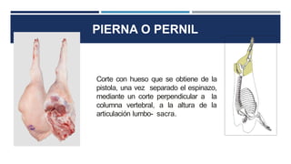 PIERNA O PERNIL
Corte con hueso que se obtiene de la
pistola, una vez separado el espinazo,
mediante un corte perpendicular a la
columna vertebral, a la altura de la
articulación lumbo- sacra.
 