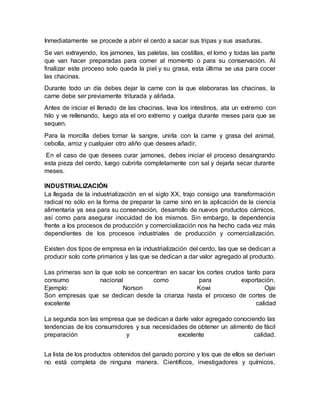 Inmediatamente se procede a abrir el cerdo a sacar sus tripas y sus asaduras.
Se van extrayendo, los jamones, las paletas, las costillas, el lomo y todas las parte
que van hacer preparadas para comer al momento o para su conservación. Al
finalizar este proceso solo queda la piel y su grasa, esta última se usa para cocer
las chacinas.
Durante todo un día debes dejar la carne con la que elaboraras las chacinas, la
carne debe ser previamente triturada y aliñada.
Antes de iniciar el llenado de las chacinas, lava los intestinos, ata un extremo con
hilo y ve rellenando, luego ata el oro extremo y cuelga durante meses para que se
sequen.
Para la morcilla debes tomar la sangre, unirla con la carne y grasa del animal,
cebolla, arroz y cualquier otro aliño que desees añadir.
En el caso de que desees curar jamones, debes iniciar el proceso desangrando
esta pieza del cerdo, luego cubrirla completamente con sal y dejarla secar durante
meses.
INDUSTRIALIZACIÓN
La llegada de la industrialización en el siglo XX, trajo consigo una transformación
radical no sólo en la forma de preparar la carne sino en la aplicación de la ciencia
alimentaria ya sea para su conservación, desarrollo de nuevos productos cárnicos,
así como para asegurar inocuidad de los mismos. Sin embargo, la dependencia
frente a los procesos de producción y comercialización nos ha hecho cada vez más
dependientes de los procesos industriales de producción y comercialización.
Existen dos tipos de empresa en la industrialización del cerdo, las que se dedican a
producir solo corte primarios y las que se dedican a dar valor agregado al producto.
Las primeras son la que solo se concentran en sacar los cortes crudos tanto para
consumo nacional como para exportación.
Ejemplo: Norson Kowi Ojai
Son empresas que se dedican desde la crianza hasta el proceso de cortes de
excelente calidad
La segunda son las empresa que se dedican a darle valor agregado conociendo las
tendencias de los consumidores y sus necesidades de obtener un alimento de fácil
preparación y excelente calidad.
La lista de los productos obtenidos del ganado porcino y los que de ellos se derivan
no está completa de ninguna manera. Científicos, investigadores y químicos,
 