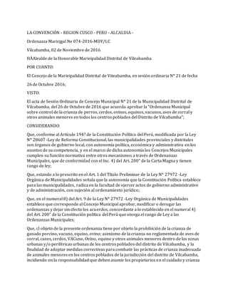 LA CONVENCIÓN - REGION CUSCO - PERU - ALCALDIA -
Ordenaaza Maricjgal Ne 074-2016-MDY/LC
Vilcabamba, 02 de Noviembre de 2016
HÁAlealde de la Honorable Marieipalidad Distrital de Vileabamba
POR CUANTO:
El Concejo de la Marieipalidad Distrital de Viteabamba, en sesión ordinaria N* 21 de fecha
26 de Octubre 2016;
VISTO:
El acta de Sesión Ordinaria de Concejo Municipal N* 21 de la Municipalidad Distrital de
Vilcabamba, del 26 de Octubre de 2016 que acuerda aprobar la “Ordenanza Municipal
sobre control de la crianza de perros, cerdos, ovinos, equinos, vacunos, aves de corral y
otros animales menores en todos los centros poblados del Distrito de Vilcabamba”;
CONSIDERANDO:
Que, conforme al Artículo 194? de la Constitución Política del Perú, modificada por la Ley
N* 28607 -Ley de Reforma Constitucional, las municipalidades provinciales y distritales
son órganos de gobierno local, con autonomía política, económica y administrativa en los
asuntos de su competencia, y en el marco de dicha autonomía los Concejos Municipales
cumplen su función normativa entre otros mecanismos a través de Ordenanzas
Municipales, que de conformidad con el Inc. 4) del Art. 200" de la Carta Magna y tienen
rango de ley;
Que, estando a lo prescrito en el Art. 1 del Título Preliminar de la Ley N* 27972 -Ley
Orgánica de Municipalidades señala que la autonomía que la Constitución Política establece
para las municipalidades, radica en la facultad de ejercer actos de gobierno administrativo
y de administración, con sujeción al ordenamiento jurídico;
Que, en el numeral 8) del Art. 9 de la Ley N* 27972 -Ley Orgánica de Municipalidades
establece que corresponde al Concejo Municipal aprobar, modificar o derogar las
ordenanzas y dejar sin cfecto los acuerdos, concordante a lo establecido en el numeral 4)
del Art. 200” de la Constitución política del Perú que otorga el rango de Ley a las
Ordenanzas Municipales;
Que, cl objeto de la presente ordenanza tiene por objeto la prohibición de la crianza de
ganado porcino, vacuno, equino, ovino; asimismo de la crianza no reglamentada de aves de
corral, canes, cerdos, VACuno, Ovino, equino y otros animales menores dentro de las zonas
urbanas y/o periféricas urbanas de los centros poblados del distrito de Vilcabamba, y la
finalidad de adoptar medidas correctivas para combatir las prácticas de crianza inadecuada
de animales menores en los centros poblados de la jurisdicción del distrito de Vilcabamba,
incidiendo en la responsabilidad que deben asumir los propietarios en el cuidado y crianza
 