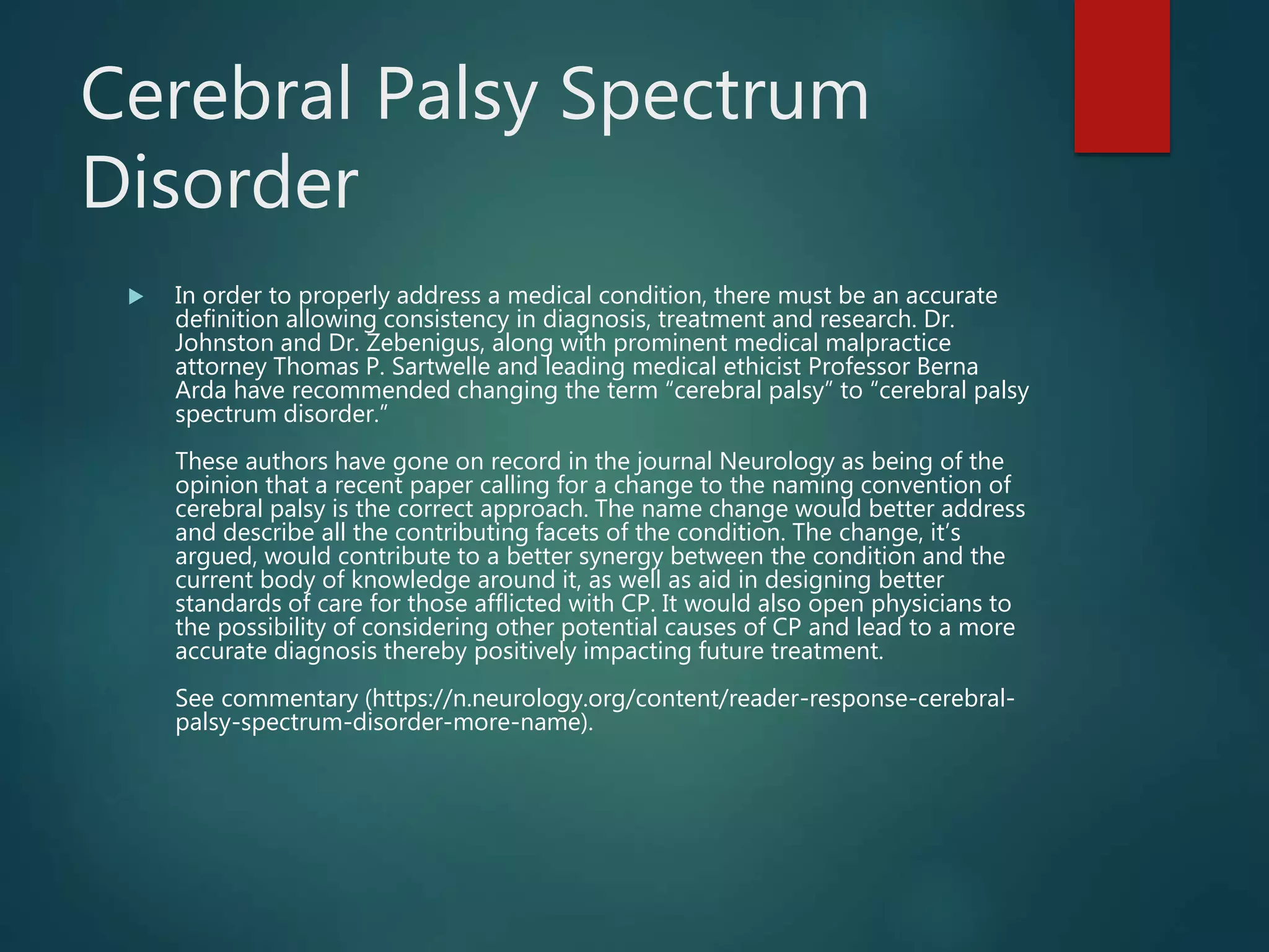 Cerebral Palsy Spectrum
Disorder
 In order to properly address a medical condition, there must be an accurate
definition allowing consistency in diagnosis, treatment and research. Dr.
Johnston and Dr. Zebenigus, along with prominent medical malpractice
attorney Thomas P. Sartwelle and leading medical ethicist Professor Berna
Arda have recommended changing the term “cerebral palsy” to “cerebral palsy
spectrum disorder.”
These authors have gone on record in the journal Neurology as being of the
opinion that a recent paper calling for a change to the naming convention of
cerebral palsy is the correct approach. The name change would better address
and describe all the contributing facets of the condition. The change, it’s
argued, would contribute to a better synergy between the condition and the
current body of knowledge around it, as well as aid in designing better
standards of care for those afflicted with CP. It would also open physicians to
the possibility of considering other potential causes of CP and lead to a more
accurate diagnosis thereby positively impacting future treatment.
See commentary (https://n.neurology.org/content/reader-response-cerebral-
palsy-spectrum-disorder-more-name).
 