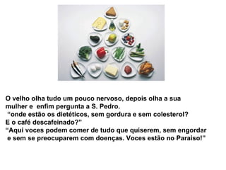 O velho olha tudo um pouco nervoso, depois olha a sua
mulher e enfim pergunta a S. Pedro.
“onde estão os dietéticos, sem gordura e sem colesterol?
E o café descafeinado?”
“Aqui voces podem comer de tudo que quiserem, sem engordar
e sem se preocuparem com doenças. Voces estão no Paraiso!”
 