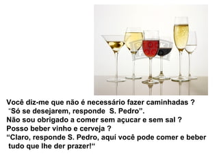 Você diz-me que não é necessário fazer caminhadas ?
“Só se desejarem, responde S. Pedro”.
Não sou obrigado a comer sem açucar e sem sal ?
Posso beber vinho e cerveja ?
“Claro, responde S. Pedro, aquí você pode comer e beber
tudo que lhe der prazer!“
 