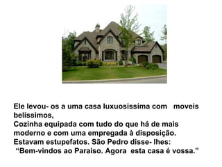 Ele levou- os a uma casa luxuosissíma com moveis
belíssimos,
Cozinha equipada com tudo do que há de mais
moderno e com uma empregada à disposição.
Estavam estupefatos. São Pedro disse- lhes:
“Bem-vindos ao Paraiso. Agora esta casa é vossa.”
 