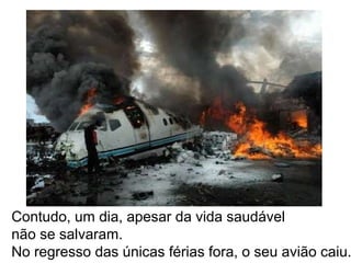Contudo, um dia, apesar da vida saudável
não se salvaram.
No regresso das únicas férias fora, o seu avião caiu.
 