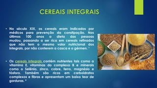 CEREAIS INTEGRAIS
• Os cereais integrais contém nutrientes tais como a
vitamina E, vitaminas do complexo B e minerais
como o Selênio, zinco, cobre, ferro, magnésio e
fósforo. Também são ricos em carboidratos
complexos e fibras e apresentam um baixo teor de
gorduras. ²
• No século XIX, os cereais eram indicados por
médicos para prevenção da constipação. Nos
últimos 100 anos a dieta das pessoas
mudou, passando a ser rica em cereais refinados
que não tem o mesmo valor nutricional dos
integrais, por não conterem a casca e o gérmen. ¹
 