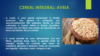 CEREAL INTEGRAL: AVEIA
• A aveia, é uma planta pertecente à familia
poaceae. Seu gênero é composto por
aproximadamente 450 espécies. Sendo as mais
cultivadas a Avena sativa e Avena byzantina.
Cereal rico em fibras que poder ser encontrado na
forma de farinha, flocos e farelo³
• A aveia permite ter uma alimentação rica em
fibras, gorduras boas, ferro, e grande fonte de
energia. Auxilia no controle das taxas de
colesterol, glicemia e diabetes. Pode ser consumida
em iogurtes, vitaminas, bolos, mingaus e etc.
 