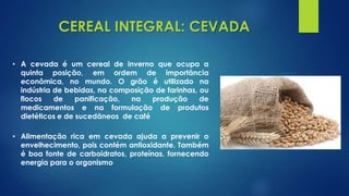 CEREAL INTEGRAL: CEVADA
• Alimentação rica em cevada ajuda a prevenir o
envelhecimento, pois contém antioxidante. Também
é boa fonte de carboidratos, proteínas, fornecendo
energia para o organismo
• A cevada é um cereal de inverno que ocupa a
quinta posição, em ordem de importância
econômica, no mundo. O grão é utilizado na
indústria de bebidas, na composição de farinhas, ou
flocos de panificação, na produção de
medicamentos e na formulação de produtos
dietéticos e de sucedâneos de café
 