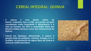 CEREAL INTEGRAL: QUINUA
• A quinua é uma planta nativa da
Bolívia, Colômbia, Peru e Chile, que produz um grão
considerado muito importante à alimentação e à
vida do homem. Em 2013 a Assembléia Geral das
Nações Unidas declarou como Ano Internacional da
Quinua.
• Cereal em destaque ultimamente, a quinua é
grande fonte de proteínas, minerais, ômega 3 e 6 e
auxiliam na prevenção de alguns tipos de câncer e
doenças cardiovasculares.
 