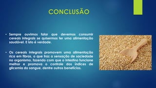 CONCLUSÃO
• Sempre ouvimos falar que devemos consumir
cereais integrais se quisermos ter uma alimentação
saudável. E isto é verdade.
• Os cereais integrais promovem uma alimentação
rica em fibras, o que traz a sensação de saciedade
no organismo, fazendo com que o intestino funcione
melhor e promova o controle dos índices de
glicemia do sangue, dentre outros benefícios.
 