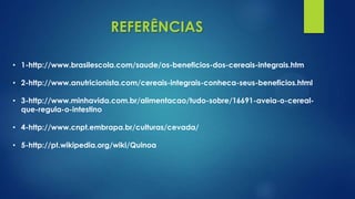 REFERÊNCIAS
• 2-http://www.anutricionista.com/cereais-integrais-conheca-seus-beneficios.html
• 1-http://www.brasilescola.com/saude/os-beneficios-dos-cereais-integrais.htm
• 3-http://www.minhavida.com.br/alimentacao/tudo-sobre/16691-aveia-o-cereal-
que-regula-o-intestino
• 4-http://www.cnpt.embrapa.br/culturas/cevada/
• 5-http://pt.wikipedia.org/wiki/Quinoa
 