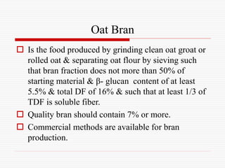 Oat Bran
 Is the food produced by grinding clean oat groat or
rolled oat & separating oat flour by sieving such
that bran fraction does not more than 50% of
starting material & β- glucan content of at least
5.5% & total DF of 16% & such that at least 1/3 of
TDF is soluble fiber.
 Quality bran should contain 7% or more.
 Commercial methods are available for bran
production.
 