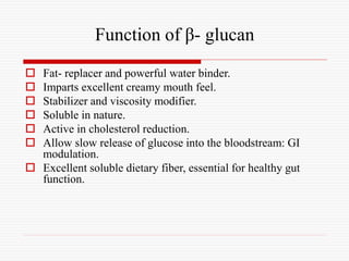 Function of β- glucan
 Fat- replacer and powerful water binder.
 Imparts excellent creamy mouth feel.
 Stabilizer and viscosity modifier.
 Soluble in nature.
 Active in cholesterol reduction.
 Allow slow release of glucose into the bloodstream: GI
modulation.
 Excellent soluble dietary fiber, essential for healthy gut
function.
 