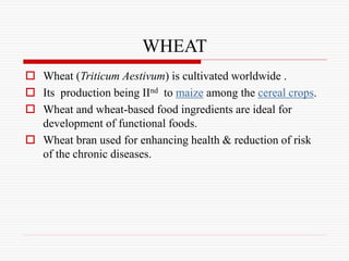 WHEAT
 Wheat (Triticum Aestivum) is cultivated worldwide .
 Its production being IInd to maize among the cereal crops.
 Wheat and wheat-based food ingredients are ideal for
development of functional foods.
 Wheat bran used for enhancing health & reduction of risk
of the chronic diseases.
 