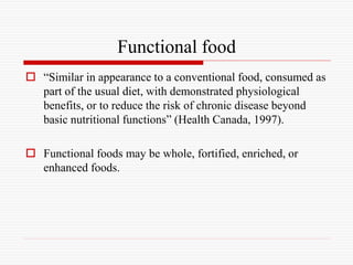 Functional food
 “Similar in appearance to a conventional food, consumed as
part of the usual diet, with demonstrated physiological
benefits, or to reduce the risk of chronic disease beyond
basic nutritional functions” (Health Canada, 1997).
 Functional foods may be whole, fortified, enriched, or
enhanced foods.
 