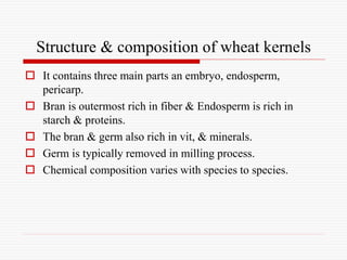 Structure & composition of wheat kernels
 It contains three main parts an embryo, endosperm,
pericarp.
 Bran is outermost rich in fiber & Endosperm is rich in
starch & proteins.
 The bran & germ also rich in vit, & minerals.
 Germ is typically removed in milling process.
 Chemical composition varies with species to species.
 