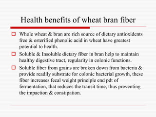 Health benefits of wheat bran fiber
 Whole wheat & bran are rich source of dietary antioxidents
free & esterified phenolic acid in wheat have greatest
potential to health.
 Soluble & Insoluble dietary fiber in bran help to maintain
healthy digestive tract, regularity in colonic functions.
 Soluble fiber from grains are broken down from bacteria &
provide readily substrate for colonic bacterial growth, these
fiber increases fecal weight principle end pdt of
fermentation, that reduces the transit time, thus preventing
the impaction & constipation.
 