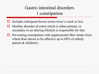 Gastro intestinal disorders
1.constipation
 Includes infrequent bowel action twice a week or less.
 Motility disorder of colon which is either primary or
secondary to an altering lifestyle is responsible for that.
 Preventing constipation with supplemental fiber intake from
wheat bran shown to be effective up to 60% of elderly
patient & children's.
 