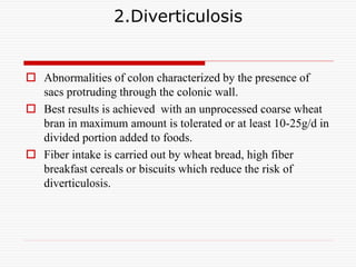 2.Diverticulosis
 Abnormalities of colon characterized by the presence of
sacs protruding through the colonic wall.
 Best results is achieved with an unprocessed coarse wheat
bran in maximum amount is tolerated or at least 10-25g/d in
divided portion added to foods.
 Fiber intake is carried out by wheat bread, high fiber
breakfast cereals or biscuits which reduce the risk of
diverticulosis.
 