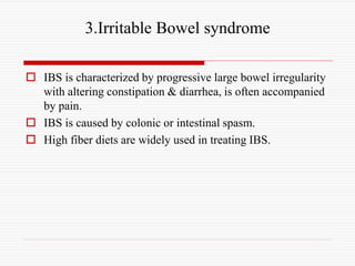 3.Irritable Bowel syndrome
 IBS is characterized by progressive large bowel irregularity
with altering constipation & diarrhea, is often accompanied
by pain.
 IBS is caused by colonic or intestinal spasm.
 High fiber diets are widely used in treating IBS.
 
