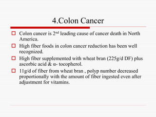 4.Colon Cancer
 Colon cancer is 2nd leading cause of cancer death in North
America.
 High fiber foods in colon cancer reduction has been well
recognized.
 High fiber supplemented with wheat bran (225g/d DF) plus
ascorbic acid & α- tocopherol.
 11g/d of fiber from wheat bran , polyp number decreased
proportionally with the amount of fiber ingested even after
adjustment for vitamins.
 