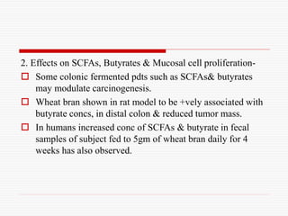 2. Effects on SCFAs, Butyrates & Mucosal cell proliferation-
 Some colonic fermented pdts such as SCFAs& butyrates
may modulate carcinogenesis.
 Wheat bran shown in rat model to be +vely associated with
butyrate concs, in distal colon & reduced tumor mass.
 In humans increased conc of SCFAs & butyrate in fecal
samples of subject fed to 5gm of wheat bran daily for 4
weeks has also observed.
 