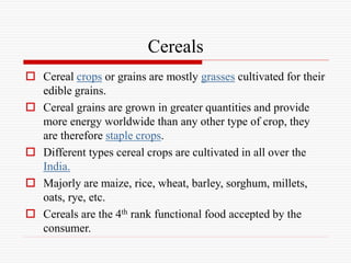 Cereals
 Cereal crops or grains are mostly grasses cultivated for their
edible grains.
 Cereal grains are grown in greater quantities and provide
more energy worldwide than any other type of crop, they
are therefore staple crops.
 Different types cereal crops are cultivated in all over the
India.
 Majorly are maize, rice, wheat, barley, sorghum, millets,
oats, rye, etc.
 Cereals are the 4th rank functional food accepted by the
consumer.
 