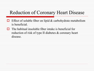 Reduction of Coronary Heart Disease
 Effect of soluble fiber on lipid & carbohydrate metabolism
is beneficial.
 The habitual insoluble fiber intake is beneficial for
reduction of risk of type II diabetes & coronary heart
disease.
 