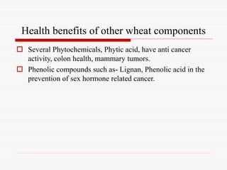 Health benefits of other wheat components
 Several Phytochemicals, Phytic acid, have anti cancer
activity, colon health, mammary tumors.
 Phenolic compounds such as- Lignan, Phenolic acid in the
prevention of sex hormone related cancer.
 